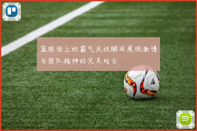 篮球场上的霸气庆祝瞬间展现激情与团队精神的完美结合