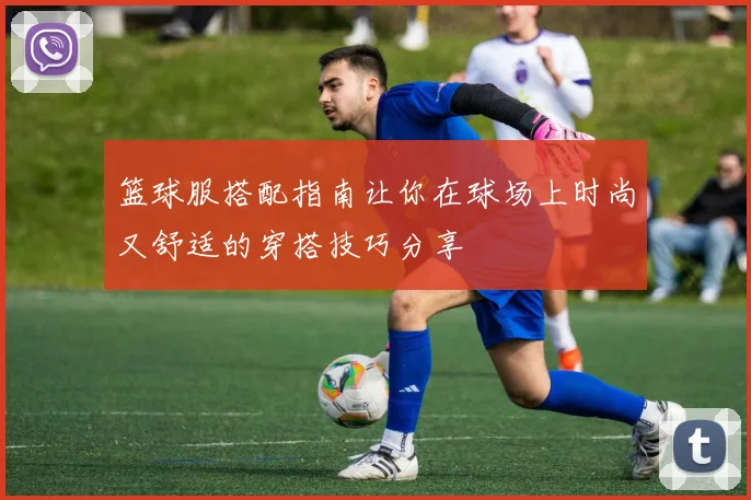 篮球服搭配指南让你在球场上时尚又舒适的穿搭技巧分享