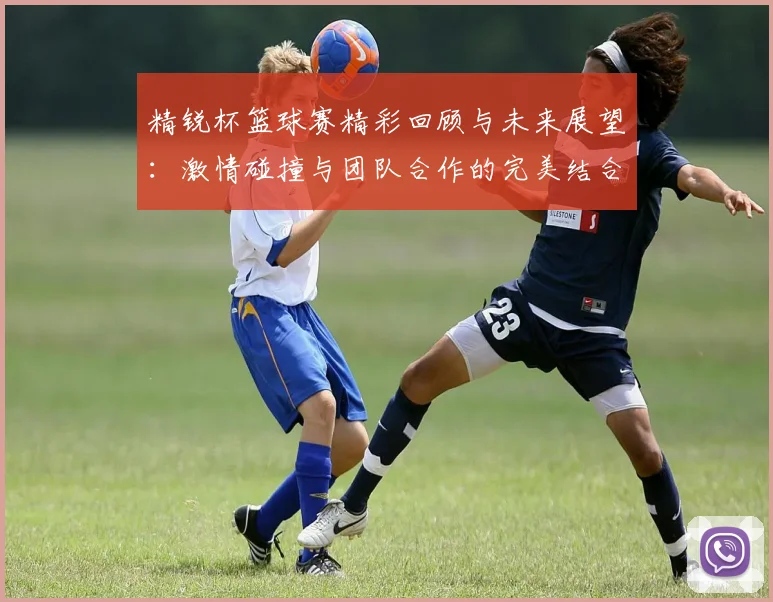 精锐杯篮球赛精彩回顾与未来展望：激情碰撞与团队合作的完美结合