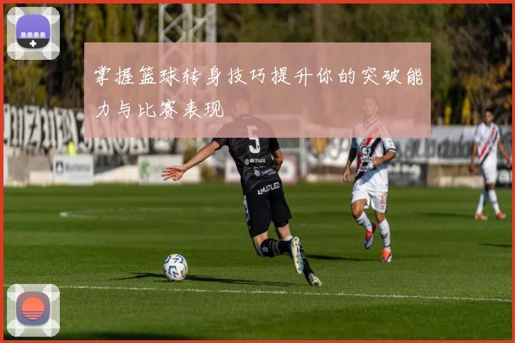 掌握篮球转身技巧提升你的突破能力与比赛表现