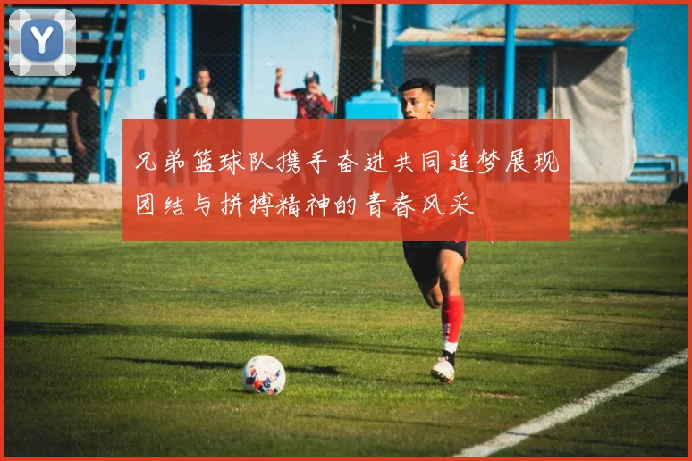 兄弟篮球队携手奋进共同追梦展现团结与拼搏精神的青春风采