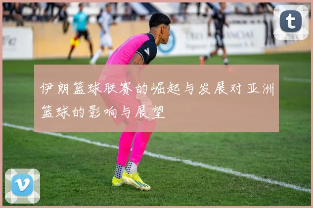 伊朗篮球联赛的崛起与发展对亚洲篮球的影响与展望