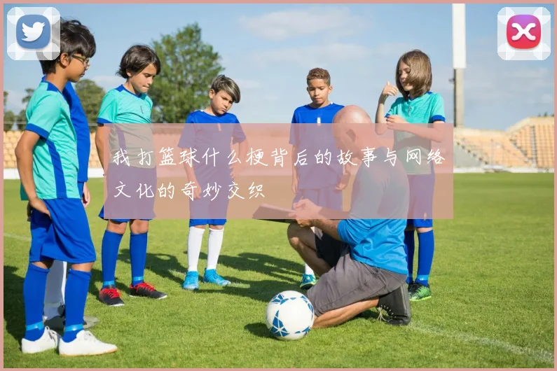 我打篮球什么梗背后的故事与网络文化的奇妙交织