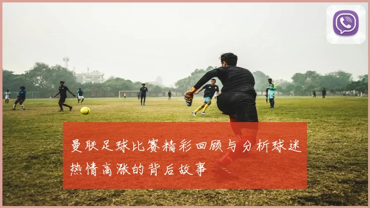 曼联足球比赛精彩回顾与分析球迷热情高涨的背后故事