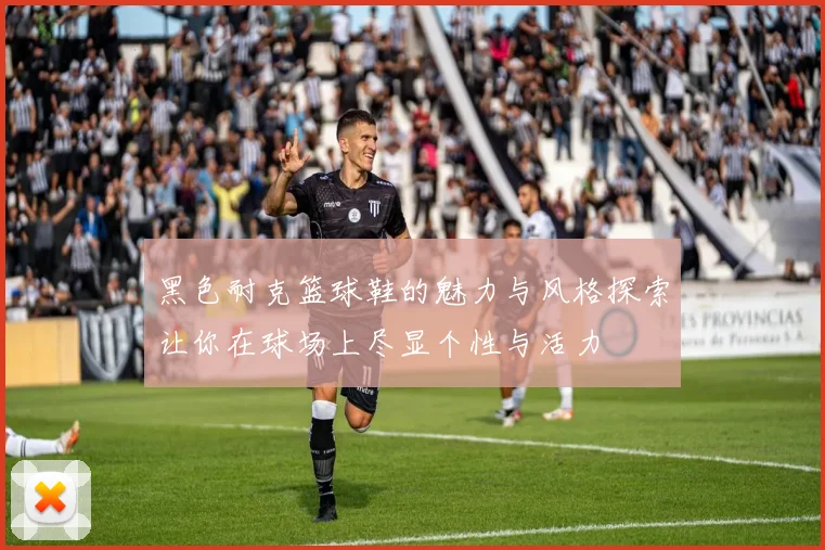 黑色耐克篮球鞋的魅力与风格探索让你在球场上尽显个性与活力